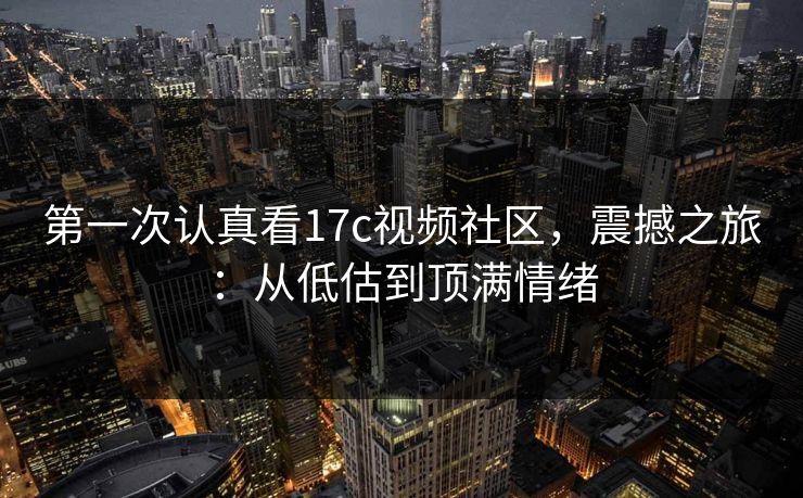 第一次认真看17c视频社区，震撼之旅：从低估到顶满情绪
