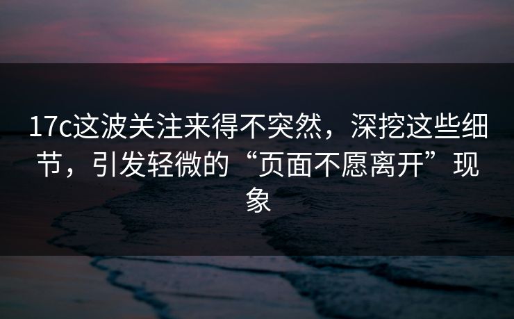 17c这波关注来得不突然，深挖这些细节，引发轻微的“页面不愿离开”现象
