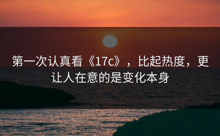 第一次认真看《17c》，比起热度，更让人在意的是变化本身