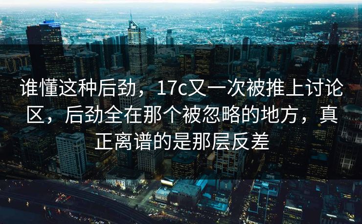 谁懂这种后劲，17c又一次被推上讨论区，后劲全在那个被忽略的地方，真正离谱的是那层反差