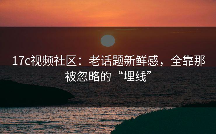 17c视频社区：老话题新鲜感，全靠那被忽略的“埋线”