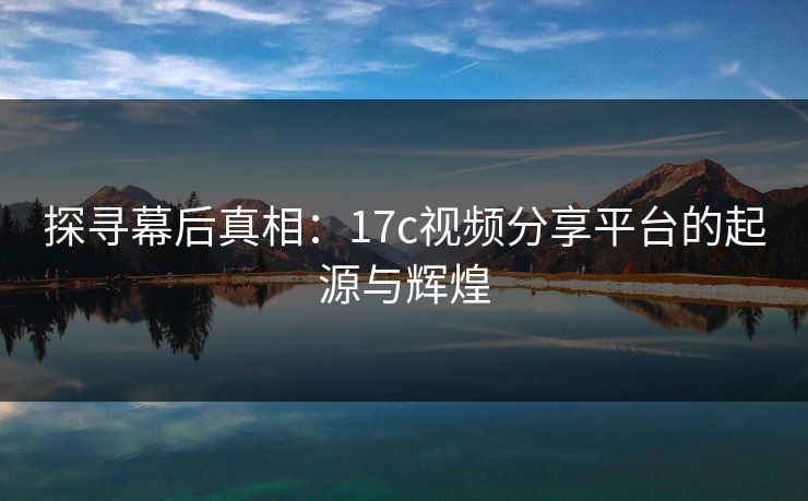 探寻幕后真相：17c视频分享平台的起源与辉煌