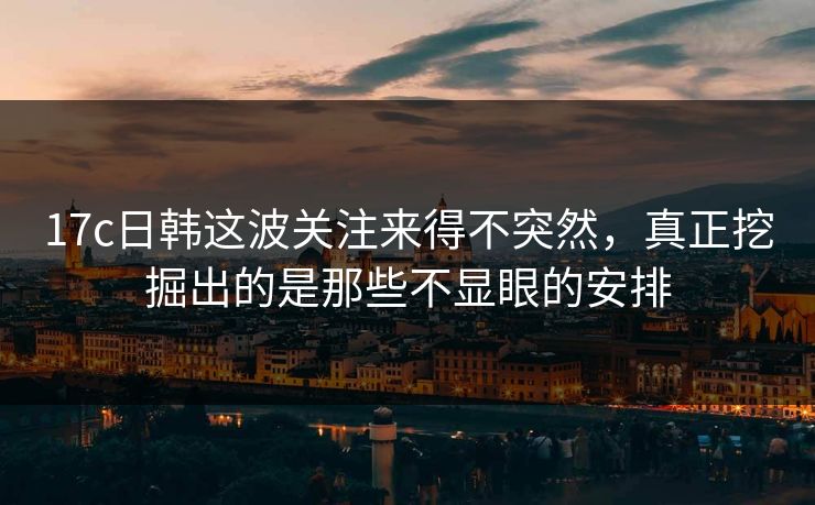 17c日韩这波关注来得不突然，真正挖掘出的是那些不显眼的安排