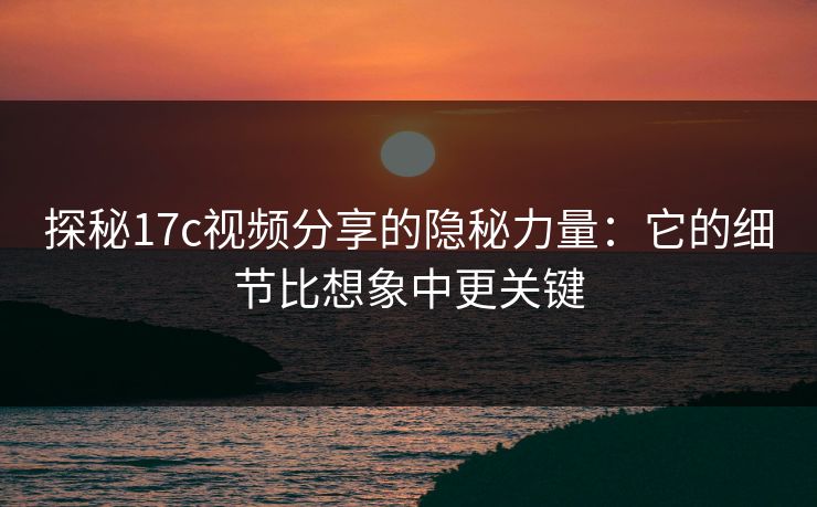 探秘17c视频分享的隐秘力量：它的细节比想象中更关键