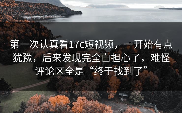 第一次认真看17c短视频，一开始有点犹豫，后来发现完全白担心了，难怪评论区全是“终于找到了”