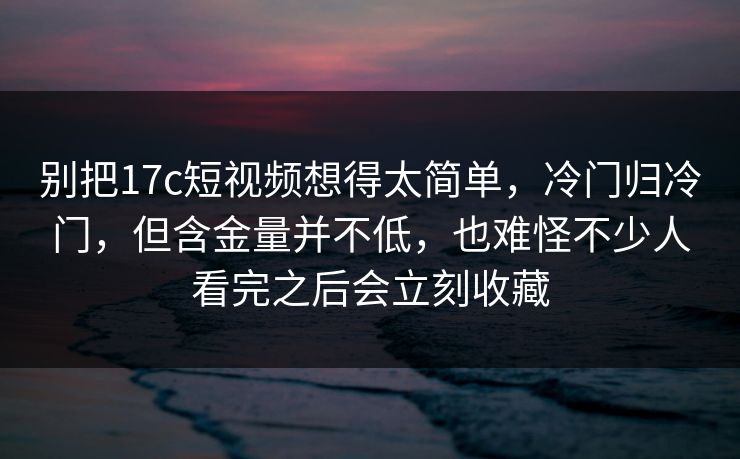别把17c短视频想得太简单，冷门归冷门，但含金量并不低，也难怪不少人看完之后会立刻收藏