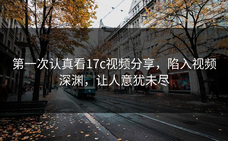 第一次认真看17c视频分享，陷入视频深渊，让人意犹未尽