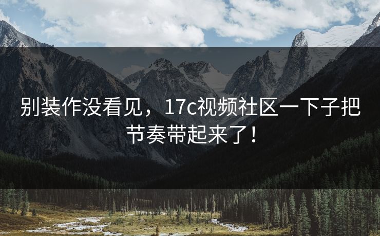 别装作没看见，17c视频社区一下子把节奏带起来了！