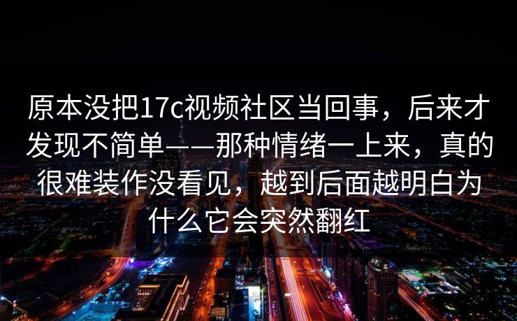 原本没把17c视频社区当回事，后来才发现不简单——那种情绪一上来，真的很难装作没看见，越到后面越明白为什么它会突然翻红