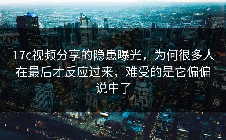 17c视频分享的隐患曝光，为何很多人在最后才反应过来，难受的是它偏偏说中了