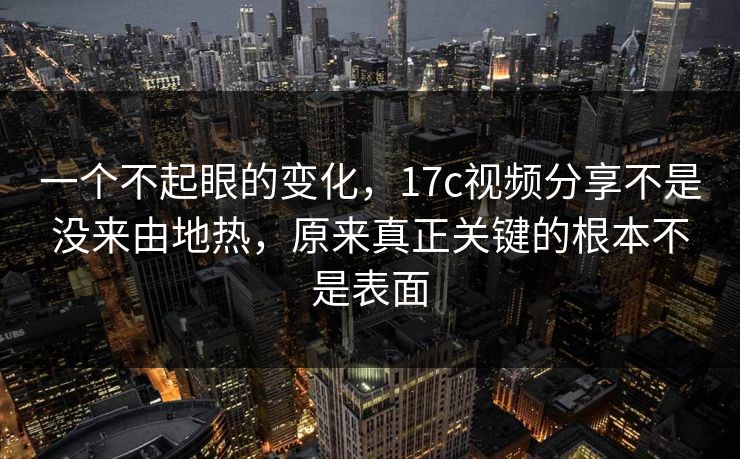 一个不起眼的变化，17c视频分享不是没来由地热，原来真正关键的根本不是表面