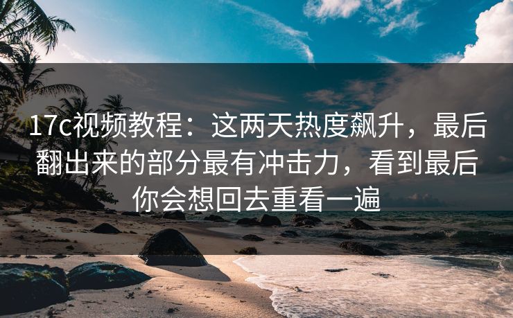 17c视频教程：这两天热度飙升，最后翻出来的部分最有冲击力，看到最后你会想回去重看一遍