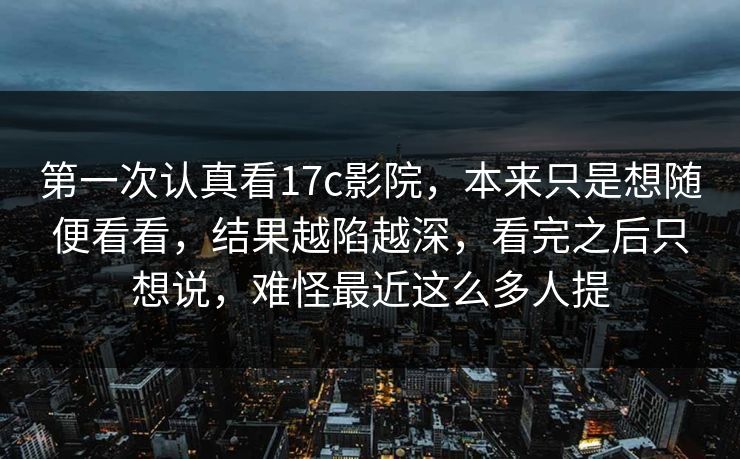 第一次认真看17c影院,本来只是想随便看看,结果越陷越深,看完之后只想说,难怪最近这么多人提 第一次认真看17c影院,本来只是想随便看看,结果越陷越深,看完之后只想说,难怪最近这么多人提