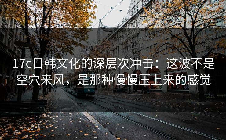 17c日韩文化的深层次冲击：这波不是空穴来风，是那种慢慢压上来的感觉