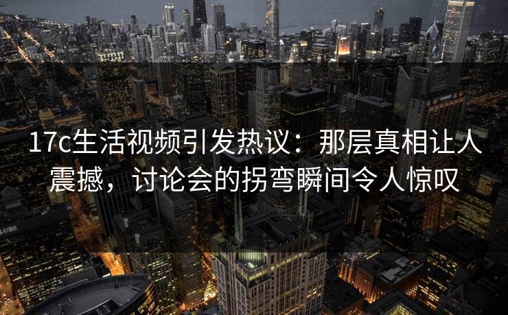 17c生活视频引发热议：那层真相让人震撼，讨论会的拐弯瞬间令人惊叹