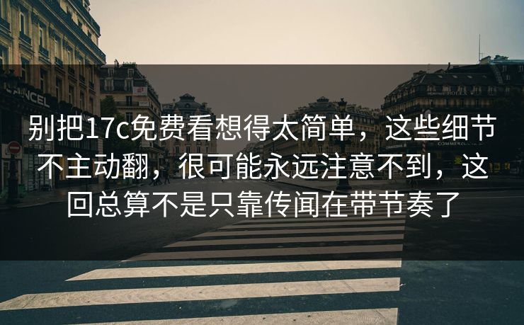 别把17c免费看想得太简单，这些细节不主动翻，很可能永远注意不到，这回总算不是只靠传闻在带节奏了