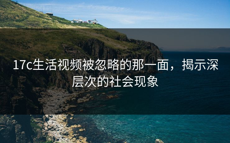 17c生活视频被忽略的那一面，揭示深层次的社会现象