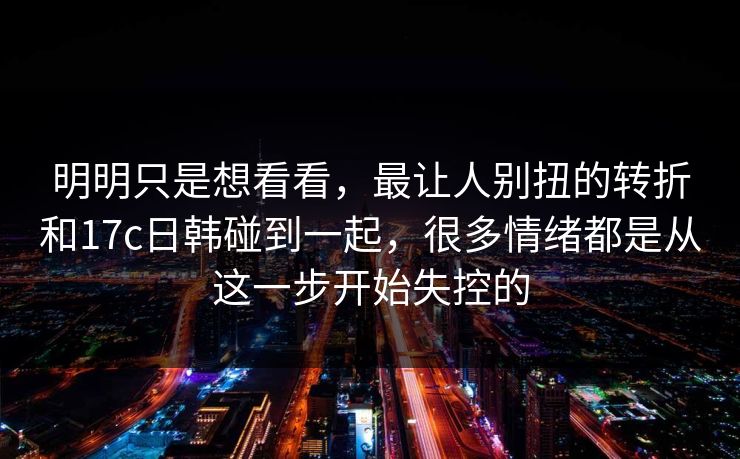 明明只是想看看，最让人别扭的转折和17c日韩碰到一起，很多情绪都是从这一步开始失控的