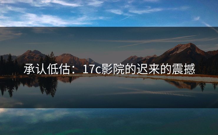 承认低估：17c影院的迟来的震撼