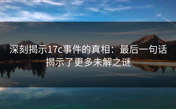 深刻揭示17c事件的真相：最后一句话揭示了更多未解之谜