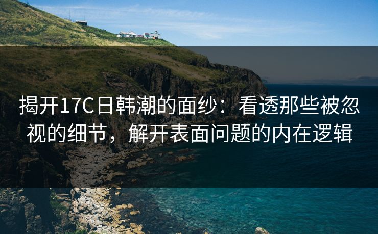 揭开17C日韩潮的面纱：看透那些被忽视的细节，解开表面问题的内在逻辑
