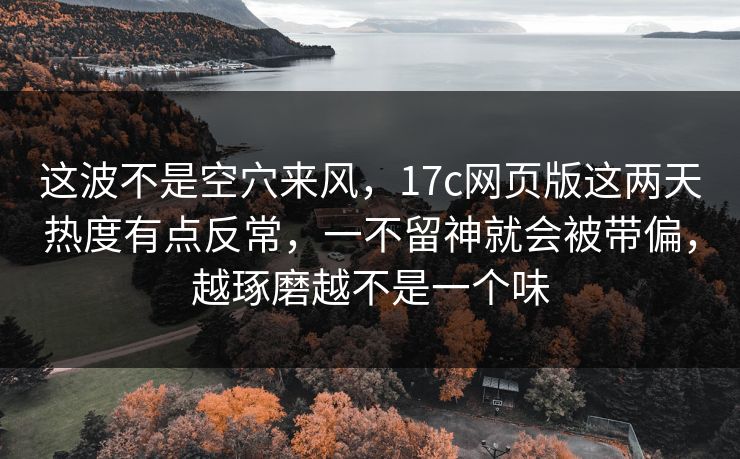这波不是空穴来风，17c网页版这两天热度有点反常，一不留神就会被带偏，越琢磨越不是一个味