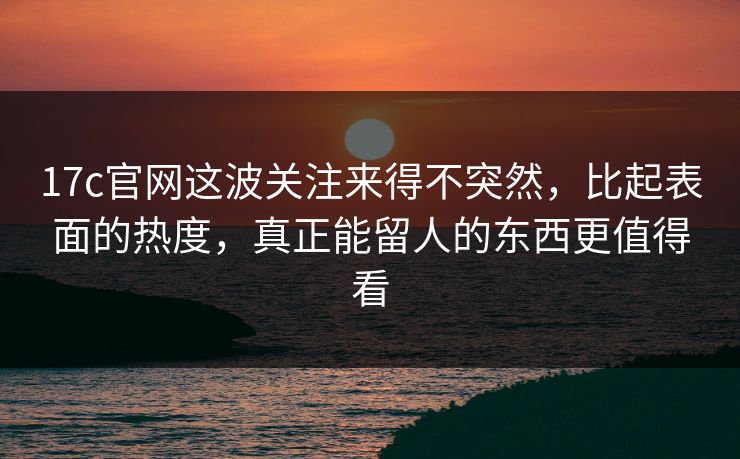 17c官网这波关注来得不突然，比起表面的热度，真正能留人的东西更值得看