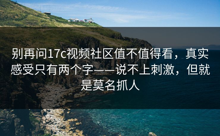 别再问17c视频社区值不值得看，真实感受只有两个字——说不上刺激，但就是莫名抓人