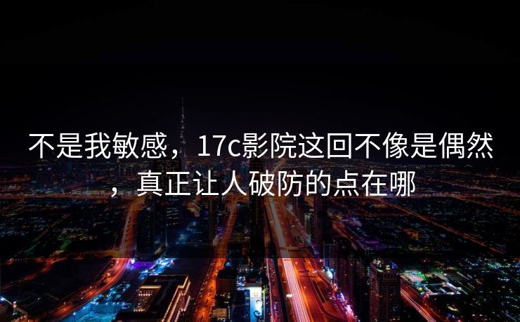 不是我敏感,17c影院这回不像是偶然,真正让人破防的点在哪 不是我敏感,17c影院这回不像是偶然,真正让人破防的点在哪