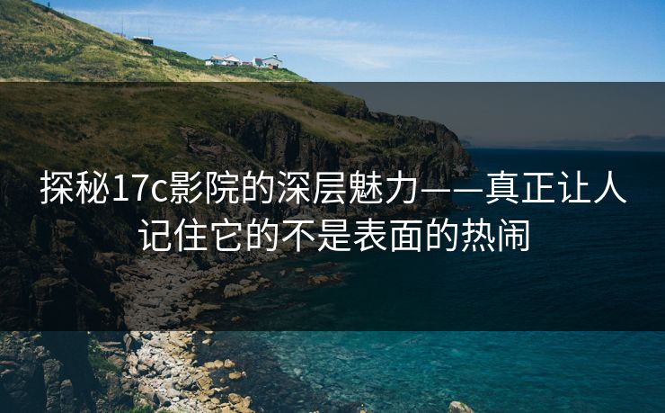 探秘17c影院的深层魅力——真正让人记住它的不是表面的热闹