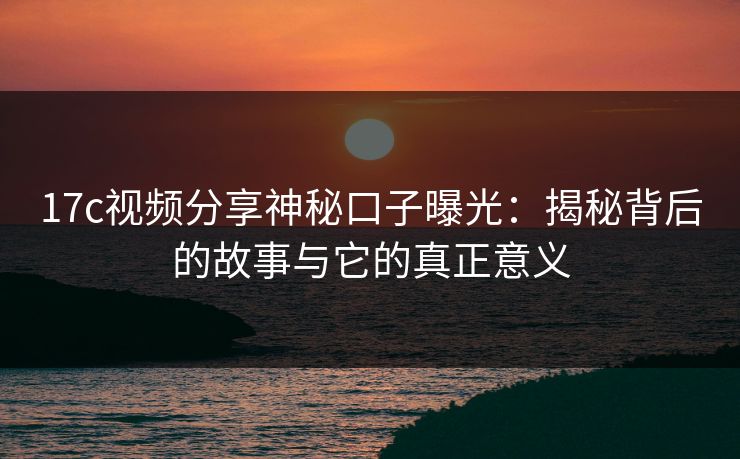 17c视频分享神秘口子曝光:揭秘背后的故事与它的真正意义 17c视频分享神秘口子曝光:揭秘背后的故事与它的真正意义