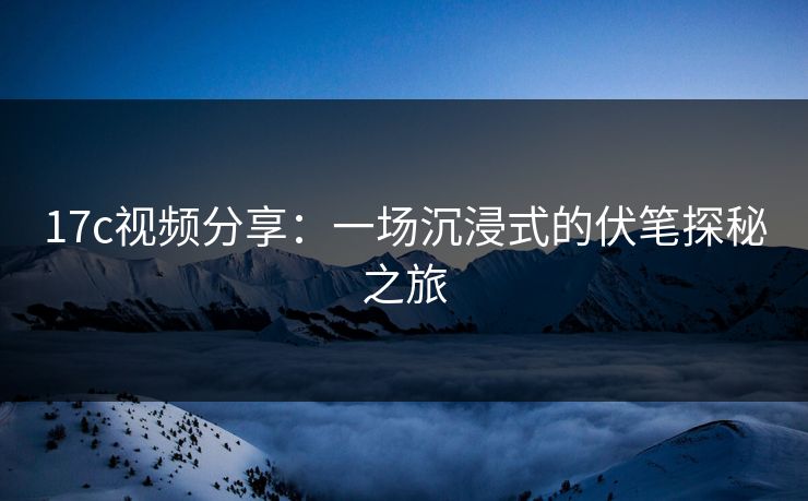 17c视频分享：一场沉浸式的伏笔探秘之旅