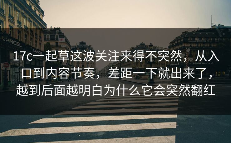 17c一起草这波关注来得不突然，从入口到内容节奏，差距一下就出来了，越到后面越明白为什么它会突然翻红