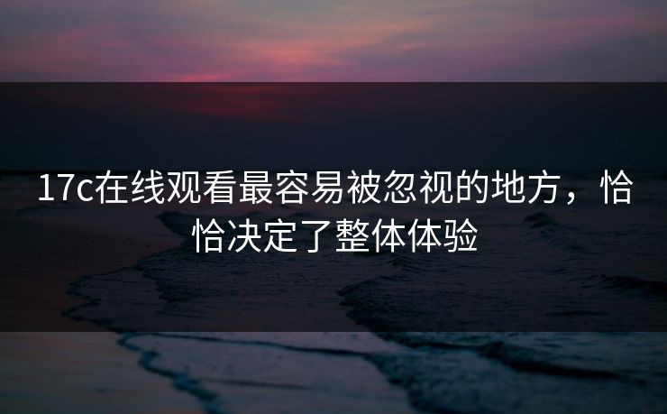 17c在线观看最容易被忽视的地方，恰恰决定了整体体验