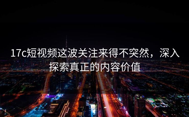 17c短视频这波关注来得不突然，深入探索真正的内容价值