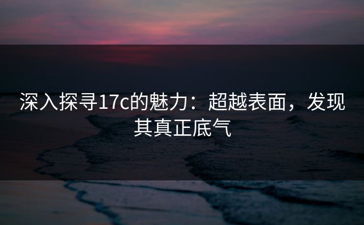 深入探寻17c的魅力:超越表面,发现其真正底气 深入探寻17c的魅力:超越表面,发现其真正底气