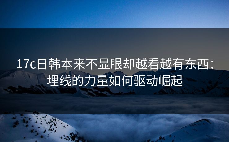 17c日韩本来不显眼却越看越有东西：埋线的力量如何驱动崛起