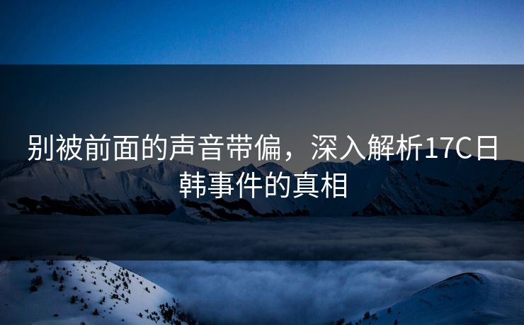 别被前面的声音带偏,深入解析17C日韩事件的真相 别被前面的声音带偏,深入解析17C日韩事件的真相