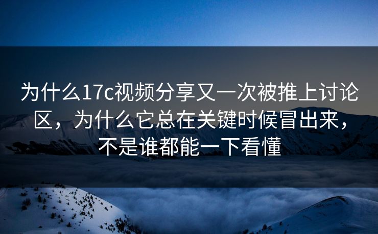 为什么17c视频分享又一次被推上讨论区，为什么它总在关键时候冒出来，不是谁都能一下看懂