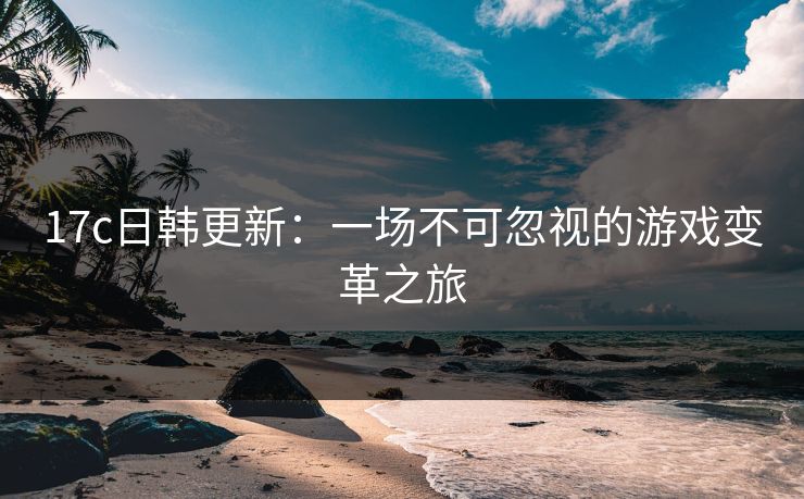 17c日韩更新：一场不可忽视的游戏变革之旅