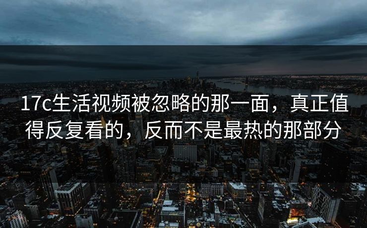17c生活视频被忽略的那一面,真正值得反复看的,反而不是最热的那部分 17c生活视频被忽略的那一面,真正值得反复看的,反而不是最热的那部分