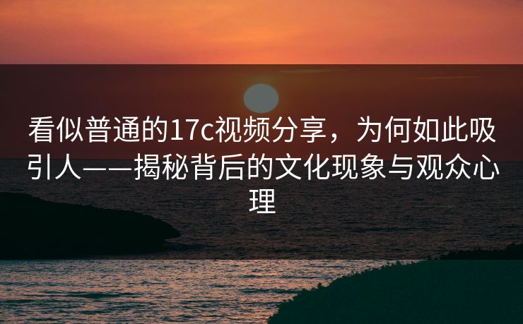 看似普通的17c视频分享，为何如此吸引人——揭秘背后的文化现象与观众心理