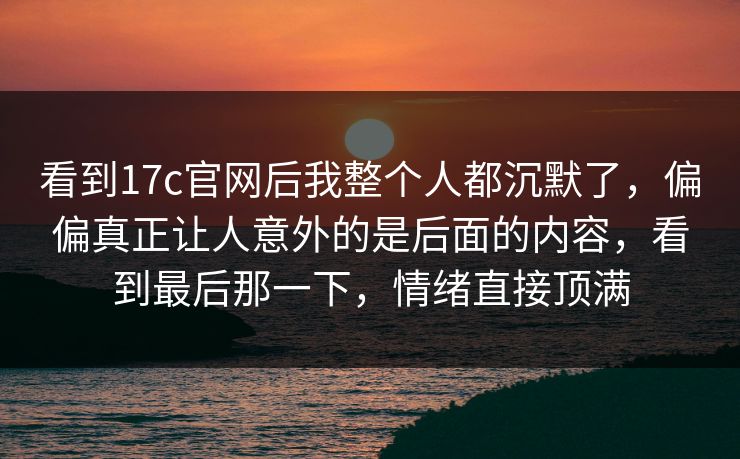 看到17c官网后我整个人都沉默了，偏偏真正让人意外的是后面的内容，看到最后那一下，情绪直接顶满