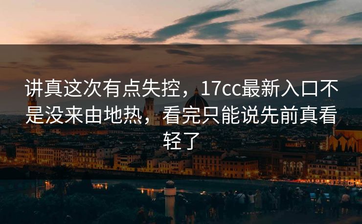讲真这次有点失控，17cc最新入口不是没来由地热，看完只能说先前真看轻了