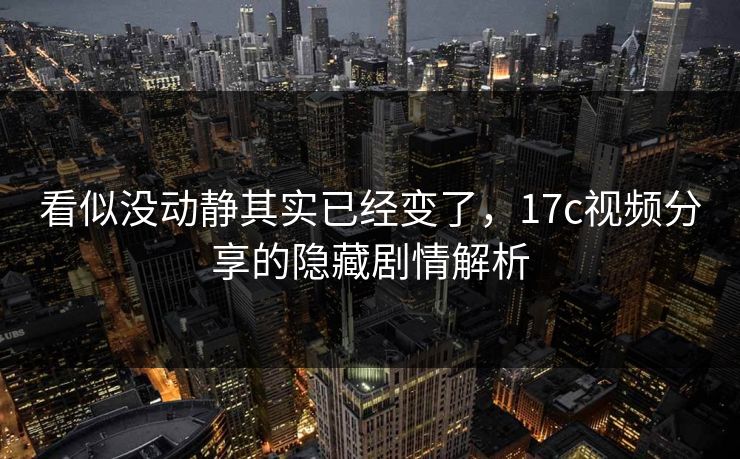 看似没动静其实已经变了，17c视频分享的隐藏剧情解析
