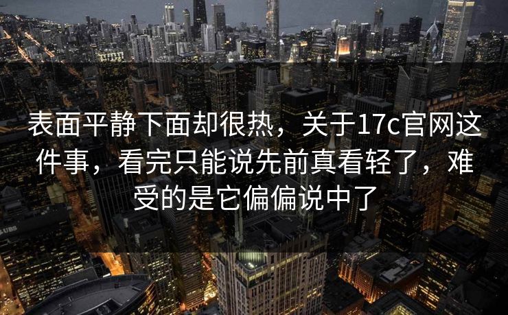 表面平静下面却很热，关于17c官网这件事，看完只能说先前真看轻了，难受的是它偏偏说中了