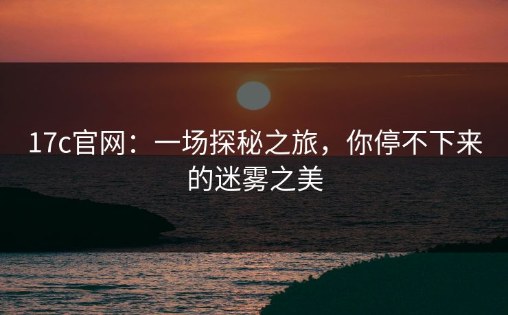 17c官网：一场探秘之旅，你停不下来的迷雾之美