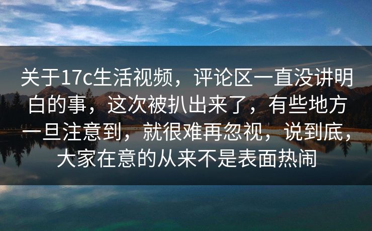 关于17c生活视频，评论区一直没讲明白的事，这次被扒出来了，有些地方一旦注意到，就很难再忽视，说到底，大家在意的从来不是表面热闹