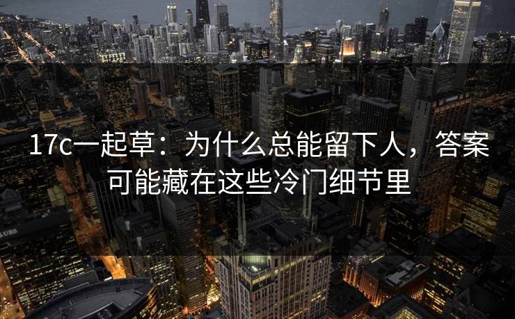 17c一起草：为什么总能留下人，答案可能藏在这些冷门细节里