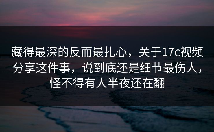 藏得最深的反而最扎心，关于17c视频分享这件事，说到底还是细节最伤人，怪不得有人半夜还在翻
